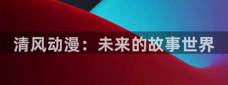 age动漫官网网址：清风动漫：未来的故事世界